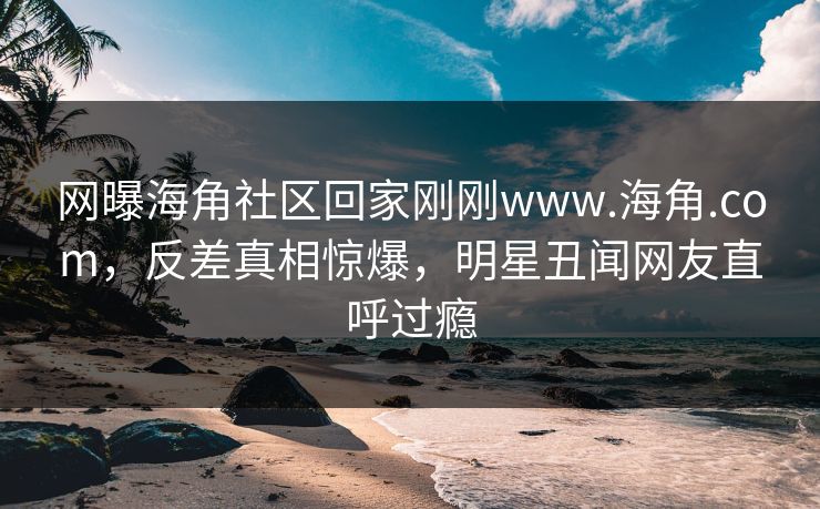 网曝海角社区回家刚刚www.海角.com，反差真相惊爆，明星丑闻网友直呼过瘾