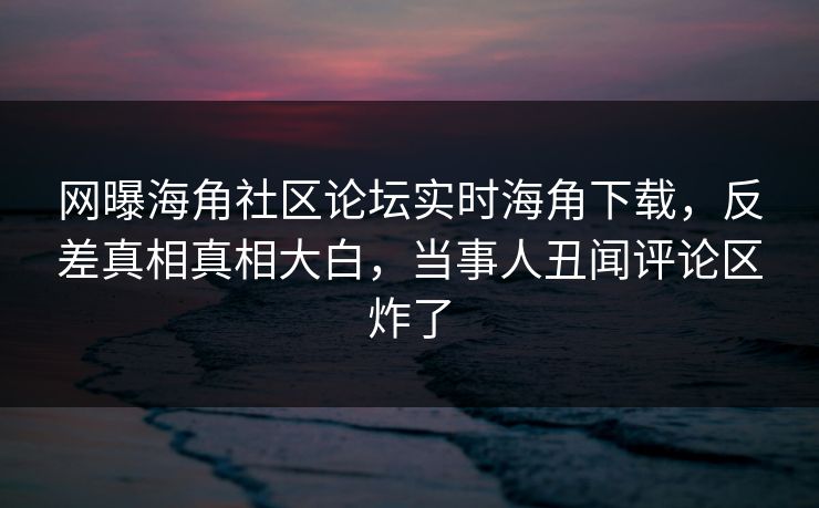 网曝海角社区论坛实时海角下载，反差真相真相大白，当事人丑闻评论区炸了