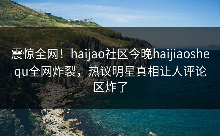 震惊全网！haijao社区今晚haijiaoshequ全网炸裂，热议明星真相让人评论区炸了