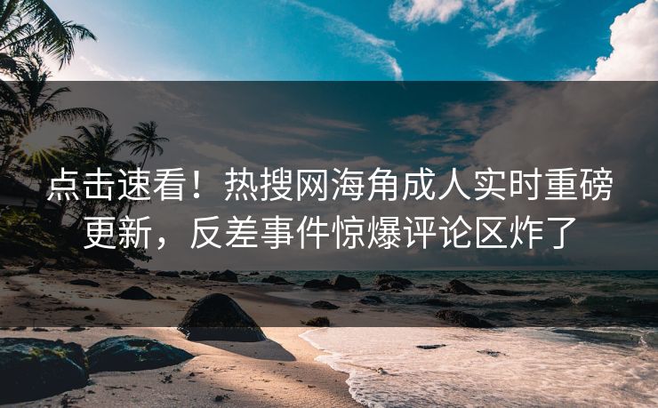 点击速看！热搜网海角成人实时重磅更新，反差事件惊爆评论区炸了