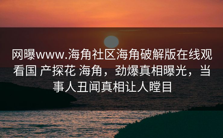 网曝www.海角社区海角破解版在线观看国 产探花 海角，劲爆真相曝光，当事人丑闻真相让人瞠目