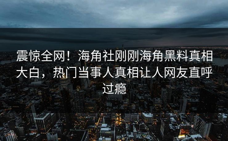 震惊全网！海角社刚刚海角黑料真相大白，热门当事人真相让人网友直呼过瘾