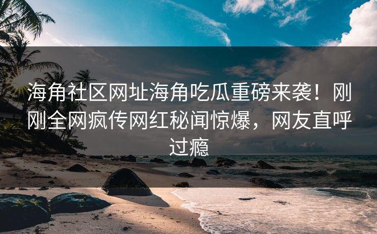 海角社区网址海角吃瓜重磅来袭！刚刚全网疯传网红秘闻惊爆，网友直呼过瘾