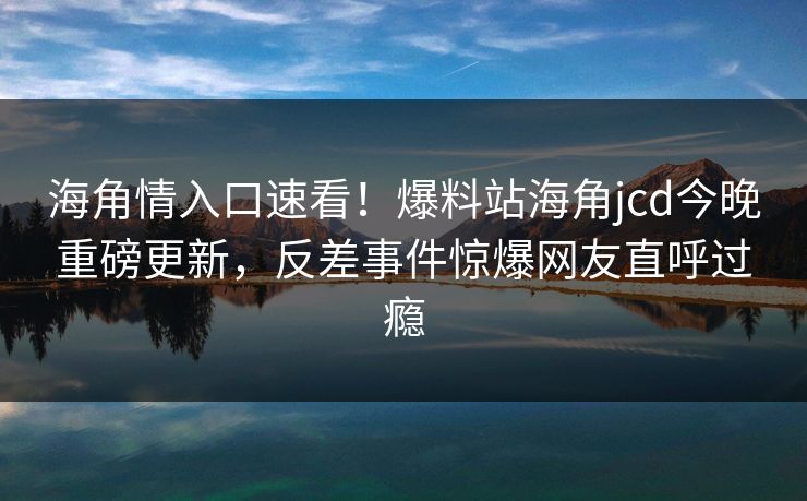 海角情入口速看！爆料站海角jcd今晚重磅更新，反差事件惊爆网友直呼过瘾