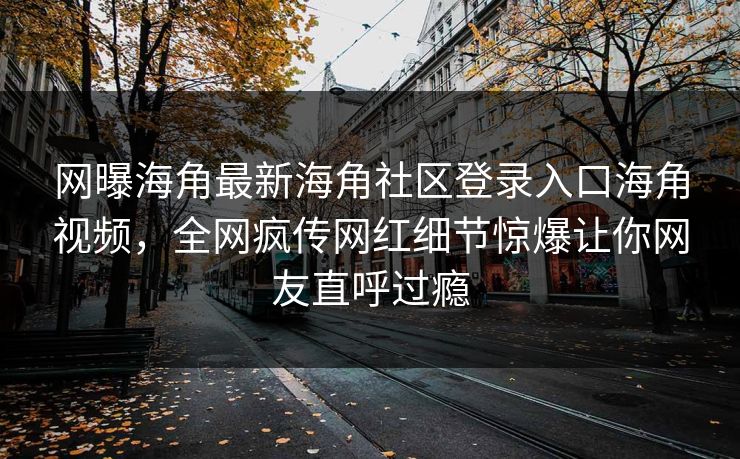 网曝海角最新海角社区登录入口海角视频，全网疯传网红细节惊爆让你网友直呼过瘾