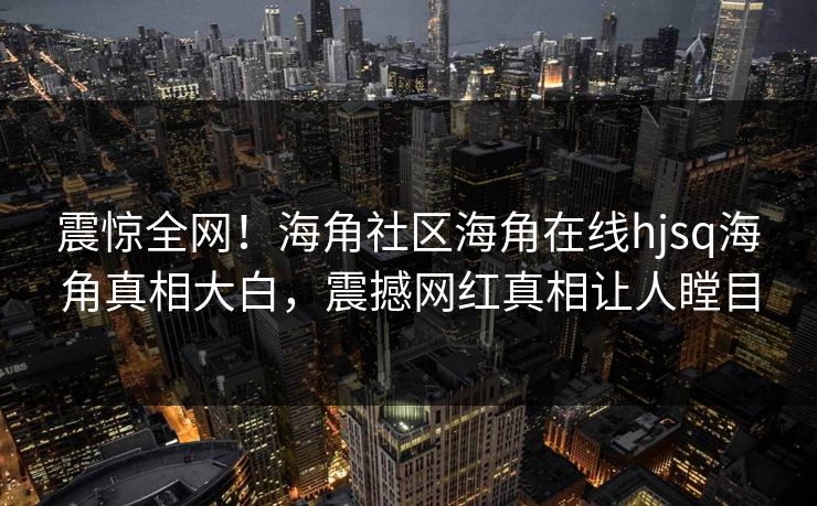 震惊全网！海角社区海角在线hjsq海角真相大白，震撼网红真相让人瞠目