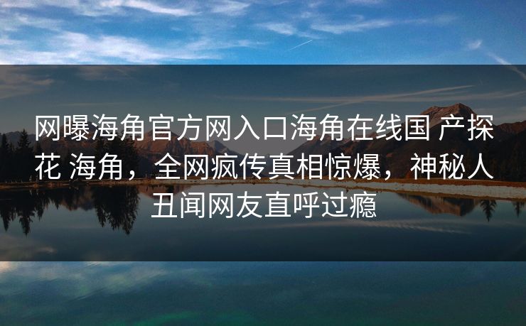 网曝海角官方网入口海角在线国 产探花 海角，全网疯传真相惊爆，神秘人丑闻网友直呼过瘾