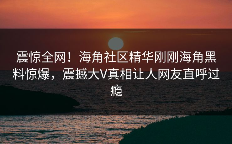 震惊全网！海角社区精华刚刚海角黑料惊爆，震撼大V真相让人网友直呼过瘾