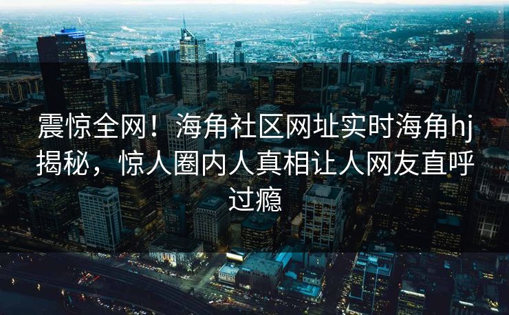 震惊全网！海角社区网址实时海角hj揭秘，惊人圈内人真相让人网友直呼过瘾