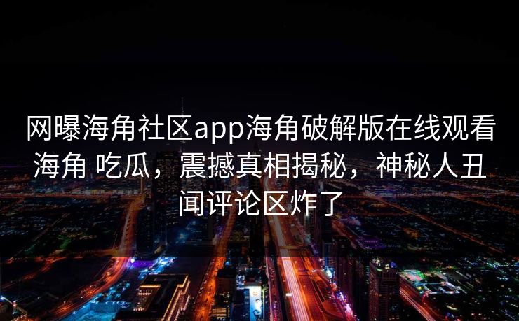 网曝海角社区app海角破解版在线观看海角 吃瓜，震撼真相揭秘，神秘人丑闻评论区炸了