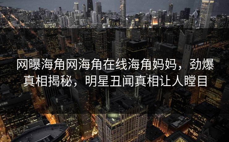 网曝海角网海角在线海角妈妈，劲爆真相揭秘，明星丑闻真相让人瞠目