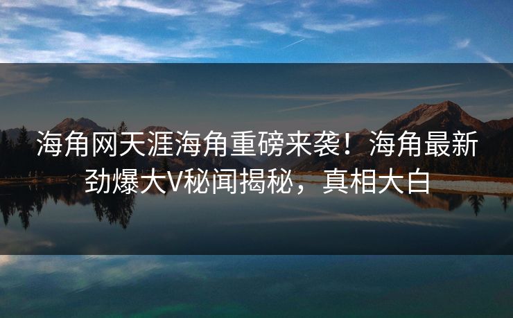 海角网天涯海角重磅来袭！海角最新劲爆大V秘闻揭秘，真相大白