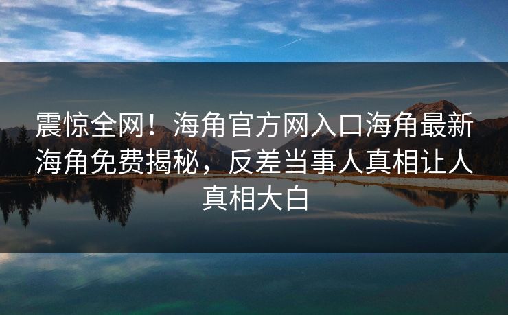 震惊全网！海角官方网入口海角最新海角免费揭秘，反差当事人真相让人真相大白
