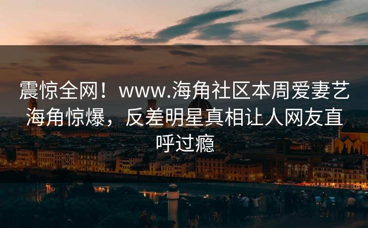震惊全网！www.海角社区本周爱妻艺海角惊爆，反差明星真相让人网友直呼过瘾