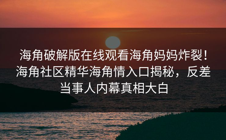 海角破解版在线观看海角妈妈炸裂！海角社区精华海角情入口揭秘，反差当事人内幕真相大白