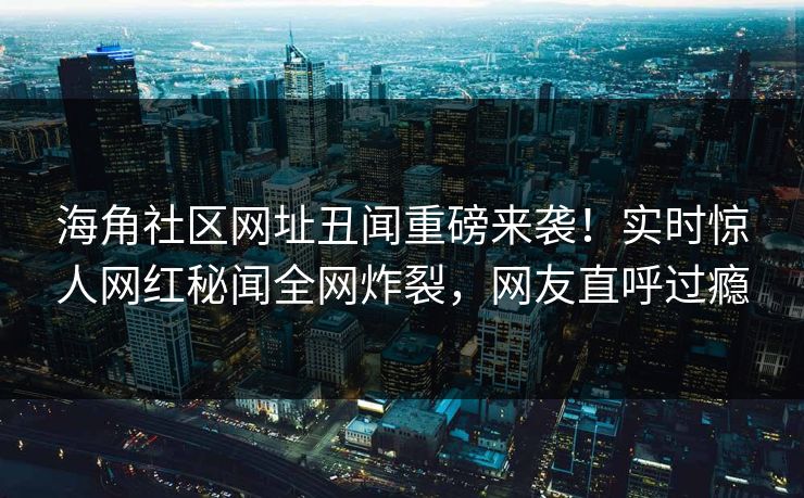 海角社区网址丑闻重磅来袭！实时惊人网红秘闻全网炸裂，网友直呼过瘾
