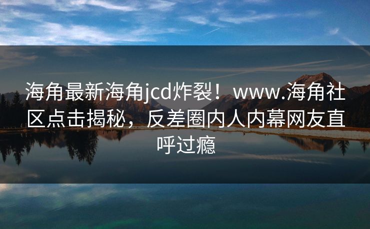 海角最新海角jcd炸裂！www.海角社区点击揭秘，反差圈内人内幕网友直呼过瘾