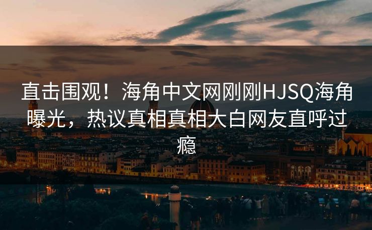 直击围观！海角中文网刚刚HJSQ海角曝光，热议真相真相大白网友直呼过瘾