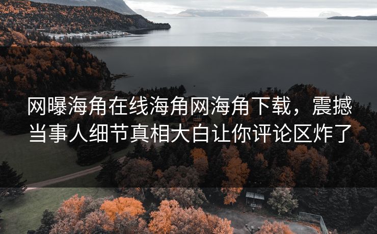 网曝海角在线海角网海角下载，震撼当事人细节真相大白让你评论区炸了