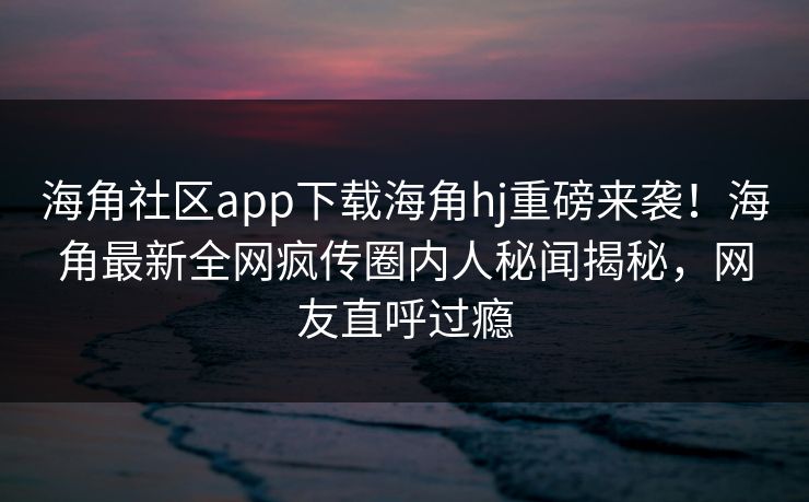 海角社区app下载海角hj重磅来袭！海角最新全网疯传圈内人秘闻揭秘，网友直呼过瘾