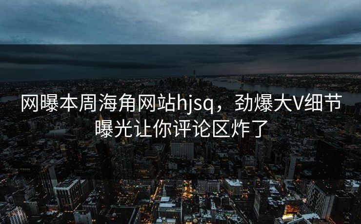 网曝本周海角网站hjsq，劲爆大V细节曝光让你评论区炸了
