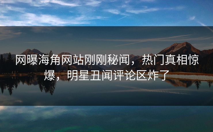 网曝海角网站刚刚秘闻，热门真相惊爆，明星丑闻评论区炸了