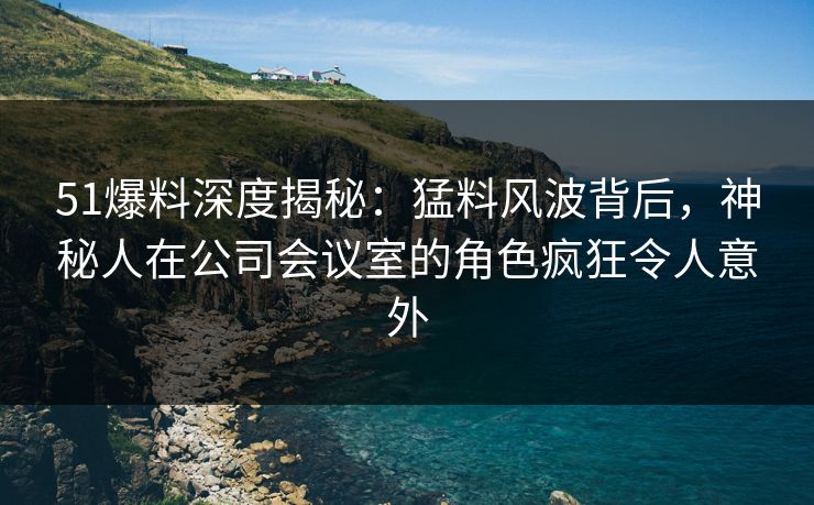51爆料深度揭秘：猛料风波背后，神秘人在公司会议室的角色疯狂令人意外