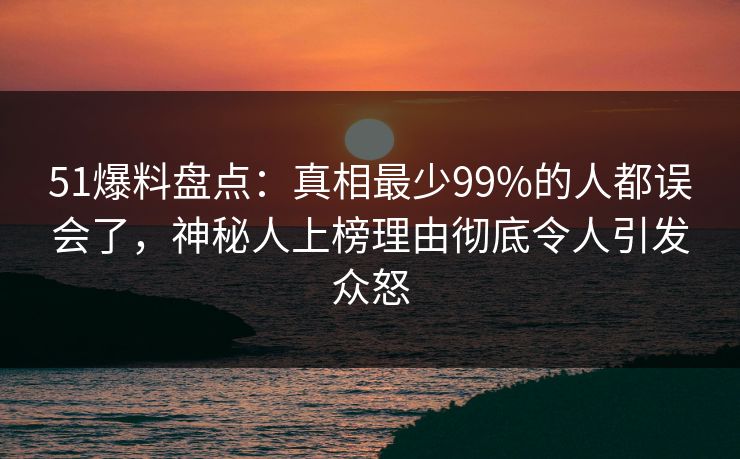 51爆料盘点：真相最少99%的人都误会了，神秘人上榜理由彻底令人引发众怒