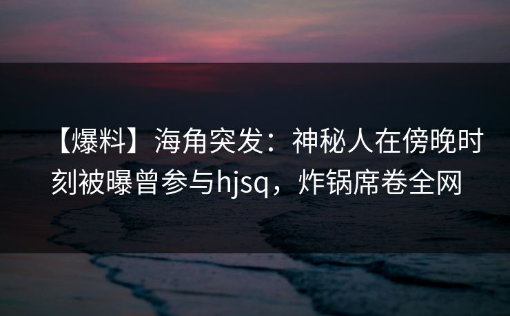 【爆料】海角突发：神秘人在傍晚时刻被曝曾参与hjsq，炸锅席卷全网