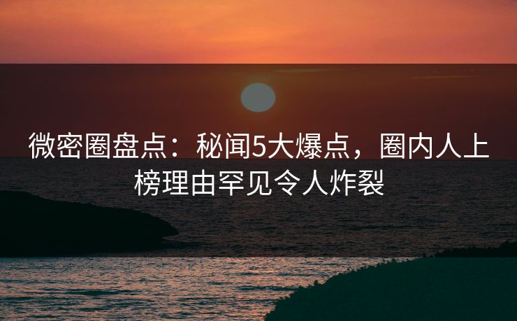 微密圈盘点：秘闻5大爆点，圈内人上榜理由罕见令人炸裂