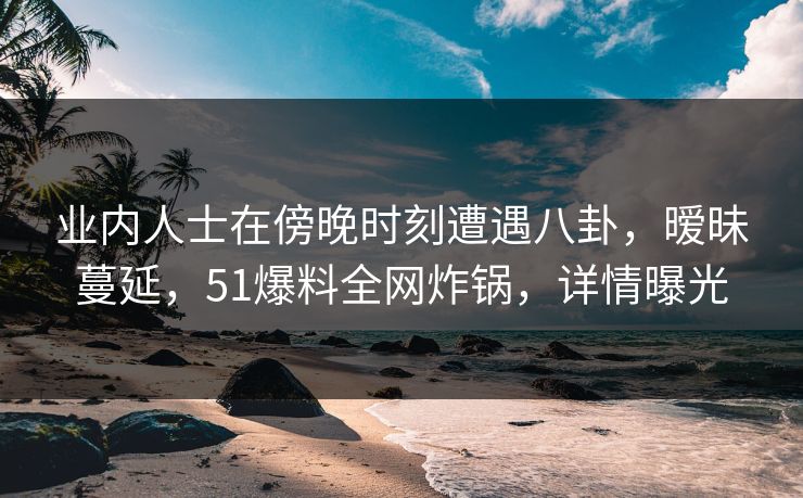 业内人士在傍晚时刻遭遇八卦，暧昧蔓延，51爆料全网炸锅，详情曝光