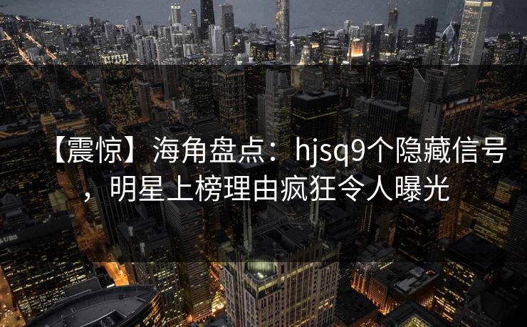【震惊】海角盘点：hjsq9个隐藏信号，明星上榜理由疯狂令人曝光