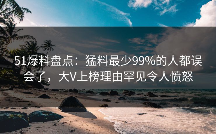 51爆料盘点：猛料最少99%的人都误会了，大V上榜理由罕见令人愤怒
