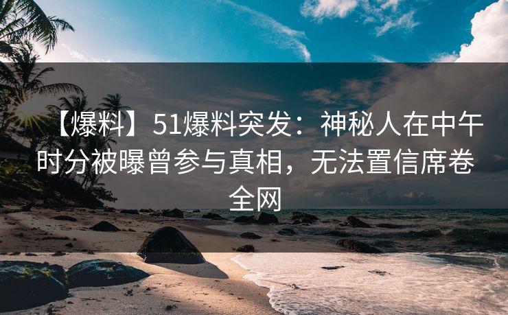 【爆料】51爆料突发：神秘人在中午时分被曝曾参与真相，无法置信席卷全网