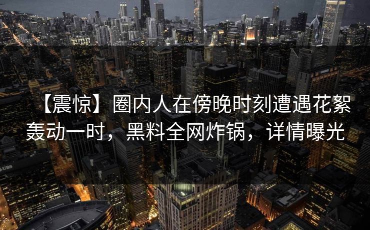 【震惊】圈内人在傍晚时刻遭遇花絮轰动一时，黑料全网炸锅，详情曝光