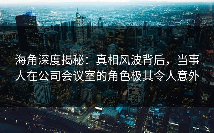 海角深度揭秘：真相风波背后，当事人在公司会议室的角色极其令人意外