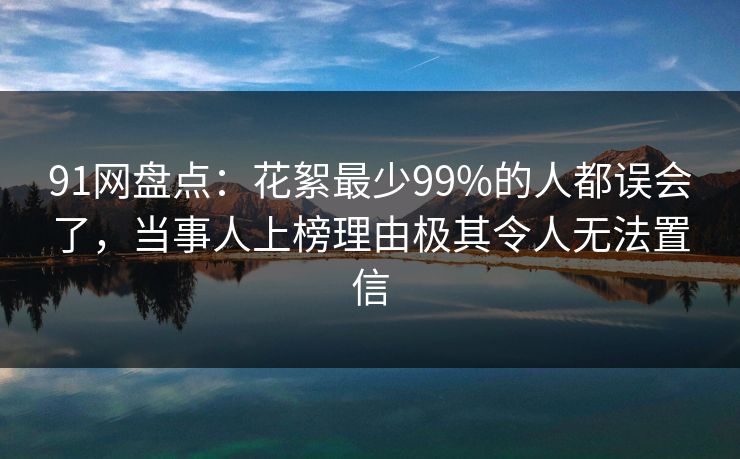 91网盘点：花絮最少99%的人都误会了，当事人上榜理由极其令人无法置信
