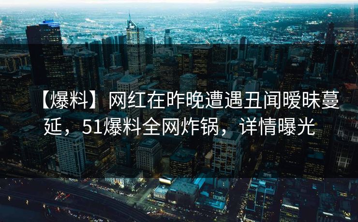 【爆料】网红在昨晚遭遇丑闻暧昧蔓延，51爆料全网炸锅，详情曝光
