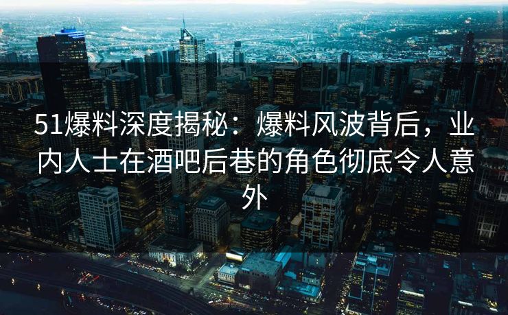 51爆料深度揭秘：爆料风波背后，业内人士在酒吧后巷的角色彻底令人意外