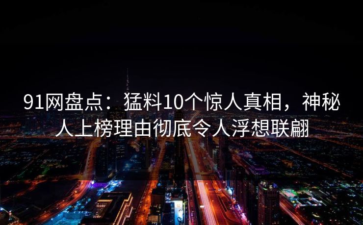 91网盘点：猛料10个惊人真相，神秘人上榜理由彻底令人浮想联翩