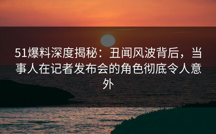 51爆料深度揭秘：丑闻风波背后，当事人在记者发布会的角色彻底令人意外