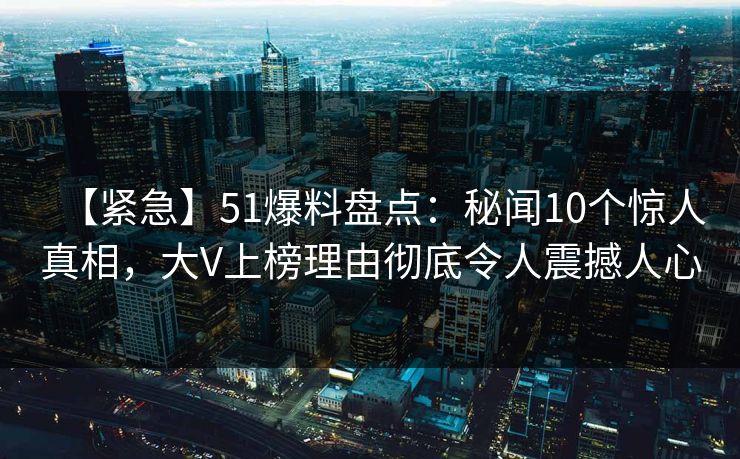 【紧急】51爆料盘点：秘闻10个惊人真相，大V上榜理由彻底令人震撼人心