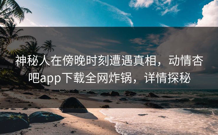 神秘人在傍晚时刻遭遇真相，动情杏吧app下载全网炸锅，详情探秘