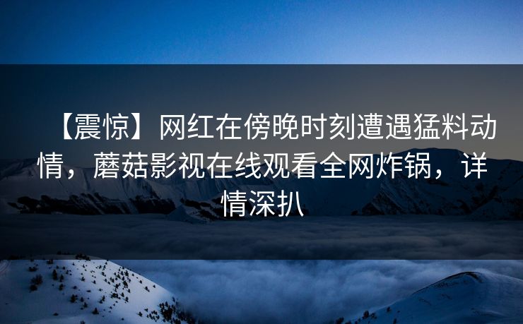 【震惊】网红在傍晚时刻遭遇猛料动情，蘑菇影视在线观看全网炸锅，详情深扒