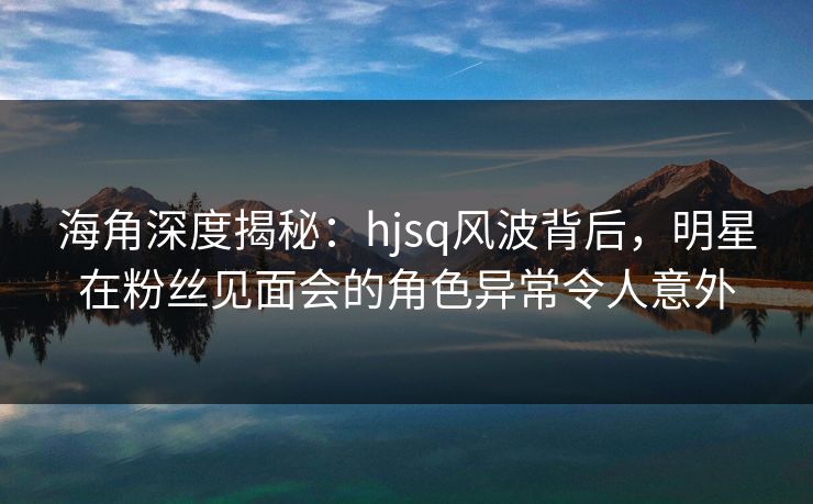 海角深度揭秘：hjsq风波背后，明星在粉丝见面会的角色异常令人意外