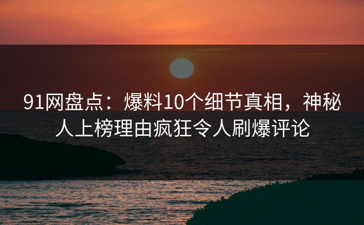91网盘点：爆料10个细节真相，神秘人上榜理由疯狂令人刷爆评论