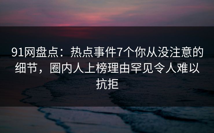 91网盘点：热点事件7个你从没注意的细节，圈内人上榜理由罕见令人难以抗拒