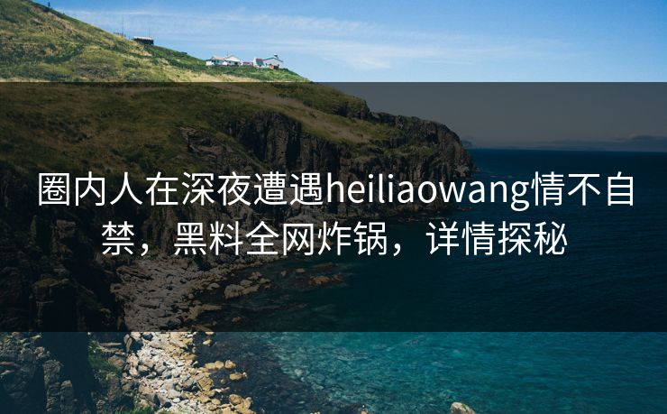 圈内人在深夜遭遇heiliaowang情不自禁，黑料全网炸锅，详情探秘