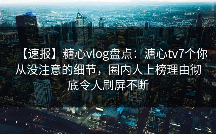 【速报】糖心vlog盘点：溏心tv7个你从没注意的细节，圈内人上榜理由彻底令人刷屏不断