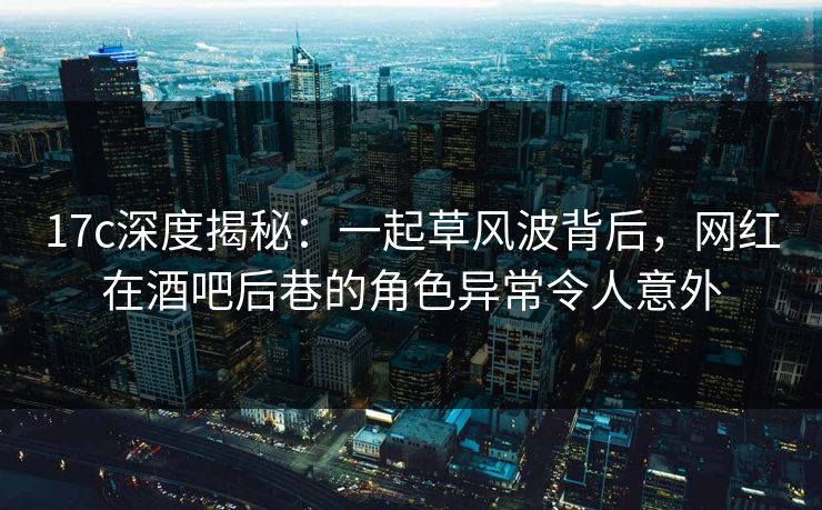 17c深度揭秘：一起草风波背后，网红在酒吧后巷的角色异常令人意外